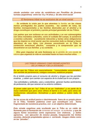6
siendo asolados con actos de vandalismo por Pandillas de jóvenes
turistas (argentinos) entre los 12 y 14 años y de alto nivel social
El fenómeno tribal no es exclusivo de un nivel social.
Es evidente la crisis por la que atraviesa la familia: en las clases
menos privilegiadas los padres ausentes, los cambio de roles, las
familias monoparentales y las familias destruidas por el alcohol y la
droga constituyen el primero y quizás principal generador de las Tribus.
Los padres que son exitosos en sus actividades y se ven sobreexigidos
con otros mandatos culturales, como el cuidado del cuerpo, la asistencia
a eventos culturales socialmente relevantes y tantas otras obligaciones
que les impone su nivel social, que les consumen todo su tiempo y hacen
abandono de sus hijos, Los jóvenes encontrarán en la Tribu la
contención emocional, afectiva, compañía y la comprensión que no
encontraron en sus familias y su contexto.
Otro gran impulsor de este fenómeno es la pérdida de una escala de
valores que organizó la vida en sociedad hasta no hace muchos años.
LAS TRIBUS URBANAS COMO REEMPLAZANTES
DE LA FAMILIA Y DE LA SOCIEDAD
Es así que las Tribus son esencialmente “comunidades emocionales”,
con sentido de pertenencia, códigos comunes, estéticas propias.
Es el ámbito propicio para el consumo de alcohol y drogas que les permiten
evadirse, y saben que cuentan con espacios de la ciudad que le son propios.
Sus actividades y actitudes, usos y costumbres generan fuertes sentimientos
de pertenencia, del que carecen en su entorno cotidiano.
El joven sabe que en “su” Tribu él es un “individuo” y no parte de la
masa indistinta que para unos ofrece el barrio o la calle, para otros las
instituciones educativas- formativas y para ambos y sobre todo, la
familia.
Se los acusa de actitud pasiva o desinteresada fuera de su propio placer
en la Tribu, También podemos creer que constituyen una forma
fragmentada de resistencia practica, con o sin objetivo determinado.
Esta mirada engañosa esta ocultando que la Tribu es un caldo de
fermento para la formación de corrientes de energía no evidentes y que de
alguna forma encontrara como expresarse: con violencia, y bailes
agresivos, con ejecución de música pesada, traspasando los límites
sociales, dañando propiedades ajenas o corriendo riesgos vitales como
en las “picadas”.
 