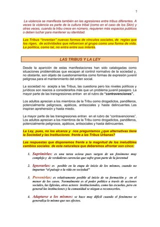 7
La violencia se manifiesta también en las agresiones entre tribus diferentes. A
veces la violencia es parte de la cultura tribal (como en el caso de los Skin) y
otras veces, cuando la tribu crece en número, requieren más espacios publicos
o deben luchar para mantener su identidad.
Las Tribus “inventan” nuevas formas de vínculos sociales, de reglas que
los rigen, de actividades que refuercen al grupo como una forma de vida.
La política, como tal, no entra entre sus interés.
LAS TRIBUS Y LA LEY
Desde la aparición de estas manifestaciones han sido catalogadas como
situaciones problemáticas que escapan al control normativo de la sociedad y,
no obstante, son objeto de cuestionamientos como formas de expresión juvenil
peligrosa para el mantenimiento del orden social.
La sociedad no acepta a las Tribus, las cuestiona pero los niveles políticos y
jurídicos son reacios a considerarlos más que un problema juvenil pasajero. La
mayor parte de las transgresiones entran en el rubro de “contravenciones”.
Los adultos aprecian a los miembros de la Tribu como drogadictos, pandilleros,
potencialmente peligrosos, apáticos, antisociales y hasta delincuentes. Les
inspiran aprehensión y hasta miedo.
La mayor parte de las transgresiones entran en el rubro de “contravenciones”.
Los adultos aprecian a los miembros de la Tribu como drogadictos, pandilleros,
potencialmente peligrosos, apáticos, antisociales y hasta delincuentes.
La Ley, pues, no los alcanza y nos preguntamos ¿que alternativas tiene
la Sociedad y las Instituciones frente a las Tribus Urbanas?
Las respuestas que disponemos frente a la magnitud de los ineludibles
cambios sociales de esta naturaleza que deberemos afrontar son cinco:
1. Suprimirlas: es una tarea ociosa pues surgen de un fenómeno muy
complejo y de verdaderas carencias que sufre gran parte de la juventud
2. Ignorarlas: es posible en la etapa de inicio de los mismos, cuando no
impartan “el paisaje o la vida en sociedad”
3. Prevenirlas: es relativamente posible al inicio de su formación y en el
menor de los casos. Normalmente es el poder político a través de acciones
sociales, las Iglesias, otros actores institucionales, como las escuelas, pero en
general las instituciones y la comunidad se niegan a reconocerlos.
4. Adaptarse a los mismos: se hace muy difícil cuando el fenómeno se
generaliza lo mismo que sus efectos.
 
