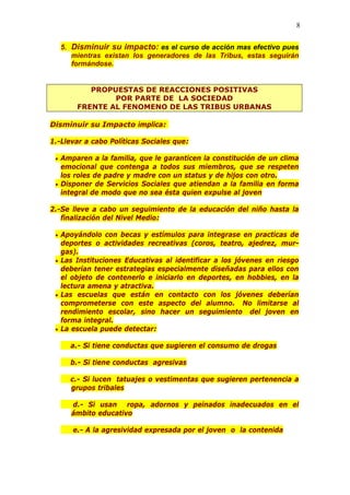 8
5. Disminuir su impacto: es el curso de acción mas efectivo pues
mientras existan los generadores de las Tribus, estas seguirán
formándose.
PROPUESTAS DE REACCIONES POSITIVAS
POR PARTE DE LA SOCIEDAD
FRENTE AL FENOMENO DE LAS TRIBUS URBANAS
Disminuir su Impacto implica:
1.-Llevar a cabo Políticas Sociales que:
• Amparen a la familia, que le garanticen la constitución de un clima
emocional que contenga a todos sus miembros, que se respeten
los roles de padre y madre con un status y de hijos con otro.
• Disponer de Servicios Sociales que atiendan a la familia en forma
integral de modo que no sea ésta quien expulse al joven
2.-Se lleve a cabo un seguimiento de la educación del niño hasta la
finalización del Nivel Medio:
• Apoyándolo con becas y estímulos para integrase en practicas de
deportes o actividades recreativas (coros, teatro, ajedrez, mur-
gas).
• Las Instituciones Educativas al identificar a los jóvenes en riesgo
deberían tener estrategias especialmente diseñadas para ellos con
el objeto de contenerlo e iniciarlo en deportes, en hobbies, en la
lectura amena y atractiva.
• Las escuelas que están en contacto con los jóvenes deberían
comprometerse con este aspecto del alumno. No limitarse al
rendimiento escolar, sino hacer un seguimiento del joven en
forma integral.
• La escuela puede detectar:
a.- Si tiene conductas que sugieren el consumo de drogas
b.- Si tiene conductas agresivas
c.- Si lucen tatuajes o vestimentas que sugieren pertenencia a
grupos tribales
d.- Si usan ropa, adornos y peinados inadecuados en el
ámbito educativo
e.- A la agresividad expresada por el joven o la contenida
 