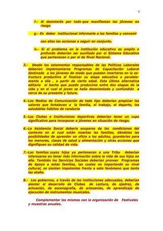 9
f.- Al desinterés por todo que manifiestan los jóvenes en
riesgo
g.- Es deber institucional informarle a las familias y convenir
con ellas las acciones a seguir en conjunto.
h.- Si el problema en la institución educativa es amplio o
profundo deberían ser auxiliada por el Sistema Educativo
que pertenecen o por el de Nivel Nacional.
3.- Desde los estamentos responsables de las Politicas Laborales
deberían implementarse Programas de Capacitación Laboral
destinado a los jóvenes de modo que puedan insertarse en la es-
tructura productiva al finalizar su etapa educativa o paralela-
mente a ella , a partir de cierta edad. Esta última alternativa
editaría el bache que puede producirse entre dos etapas de la
vida y en el cual el joven se halla desorientado y confundido a
cerca de su presente y futuro.
4.-Los Medios de Comunicación de todo tipo deberían propiciar los
valores que fortalecen a la familia, el trabajo, el deporte, los
saludables hábitos de conducta
5.-Los Clubes e Instituciones deportivas deberían tener un cupo
significativo para incorporar a jóvenes en situación de riesgo.
6.-La Asistencia Social debería ocuparse de las condiciones del
contexto en el cual están insertas las familias, dándoles las
posibilidades de aprender un oficio a los adultos, guarderías para
los menores, clases de salud y alimentación y otras acciones que
dignifiquen su calidad de vida.
7.-Las familias cuyos hijos ya pertenecen a una Tribu deberían
interesarse en tener más información sobre la vida de sus hijos en
ella. También los Servicios Sociales deberían proveer Programas
de Apoyo a estas familias, las cuales no importando su nivel
cultural, se sienten impotentes frente a este fenómeno que tanto
las atañe.
8.- Los gobiernos, a través de las instituciones adecuadas, deberían
alentar el desarrollo de Clubes de Lectura, de ajedrez, de
actuación, de escenografía, de artesanías, de aprendizaje de
ejecución de instrumentos musicales.
Complementar los mismos con la organización de Festivales
y muestras anuales.
 