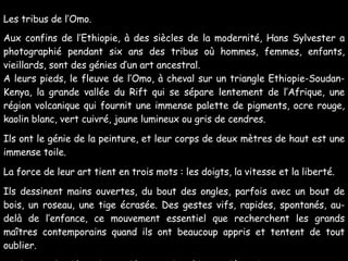 Les tribus de l’Omo. Aux confins de l’Ethiopie, à des siècles de la modernité, Hans Sylvester a photographié pendant six ans des tribus où hommes, femmes, enfants, vieillards, sont des génies d’un art ancestral. A leurs pieds, le fleuve de l’Omo, à cheval sur un triangle Ethiopie-Soudan-Kenya, la grande vallée du Rift qui se sépare lentement de l’Afrique, une région volcanique qui fournit une immense palette de pigments, ocre rouge, kaolin blanc, vert cuivré, jaune lumineux ou gris de cendres. Ils ont le génie de la peinture, et leur corps de deux mètres de haut est une immense toile.  La force de leur art tient en trois mots : les doigts, la vitesse et la liberté. Ils dessinent mains ouvertes, du bout des ongles, parfois avec un bout de bois, un roseau, une tige écrasée. Des gestes vifs, rapides, spontanés, au-delà de l’enfance, ce mouvement essentiel que recherchent les grands maîtres contemporains quand ils ont beaucoup appris et tentent de tout oublier.  Seulement le désir de se décorer, de séduire, d’être beau, un jeu et un plaisir permanent. Il leur suffit de plonger les doigts dans la glaise et, en deux minutes, sur la poitrine, les seins, le pubis, les jambes, ne naît rien moins qu’un Miro, un Picasso, un Pollock, un Tàpies, un Klee… 