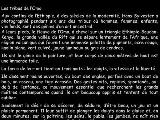 Les tribus de l’Omo.
Aux confins de l’Ethiopie, à des siècles de la modernité, Hans Sylvester a
photographié pendant six ans des tribus où hommes, femmes, enfants,
vieillards, sont des génies d’un art ancestral.
A leurs pieds, le fleuve de l’Omo, à cheval sur un triangle Ethiopie-Soudan-
Kenya, la grande vallée du Rift qui se sépare lentement de l’Afrique, une
région volcanique qui fournit une immense palette de pigments, ocre rouge,
kaolin blanc, vert cuivré, jaune lumineux ou gris de cendres.
Ils ont le génie de la peinture, et leur corps de deux mètres de haut est
une immense toile.
La force de leur art tient en trois mots : les doigts, la vitesse et la liberté.
Ils dessinent mains ouvertes, du bout des ongles, parfois avec un bout de
bois, un roseau, une tige écrasée. Des gestes vifs, rapides, spontanés, au-
delà de l’enfance, ce mouvement essentiel que recherchent les grands
maîtres contemporains quand ils ont beaucoup appris et tentent de tout
oublier.
Seulement le désir de se décorer, de séduire, d’être beau, un jeu et un
plaisir permanent. Il leur suffit de plonger les doigts dans la glaise et, en
deux minutes, sur la poitrine, les seins, le pubis, les jambes, ne naît rien
 