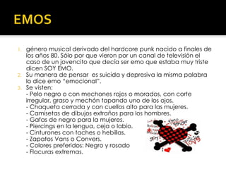 EMOSgénero musical derivado del hardcore punk nacido a finales de los años 80. Sólo por que vieron por un canal de televisión el caso de un jovencito que decía ser emo que estaba muy triste dicen SOY EMO.Su manera de pensar  es suicida y depresiva la misma palabra lo dice emo “emocional”.Se visten:                                                                                                                                                  - Pelo negro o con mechones rojos o morados, con corte irregular, graso y mechón tapando uno de los ojos.- Chaqueta cerrada y con cuellos alto para las mujeres.- Camisetas de dibujos extraños para los hombres.- Gafas de negro para la mujeres.- Piercings en la lengua, ceja o labio.- Cinturones con taches o hebillas.- Zapatos Vans o Convers.- Colores preferidos: Negro y rosado - Flacuras extremas.