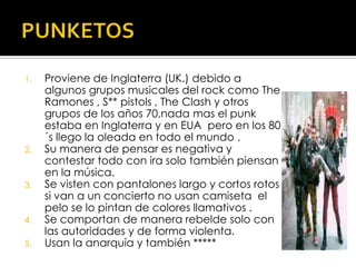PUNKETOSProviene de Inglaterra (UK.) debido a algunos grupos musicales del rock como The Ramones , S** pistols , TheClash y otros grupos de los años 70,nada mas el punk estaba en Inglaterra y en EUA  pero en los 80 ´s llego la oleada en todo el mundo .Su manera de pensar es negativa y contestar todo con ira solo también piensan en la música.Se visten con pantalones largo y cortos rotos si van a un concierto no usan camiseta  el pelo se lo pintan de colores llamativos .Se comportan de manera rebelde solo con las autoridades y de forma violenta.Usan la anarquía y también *****