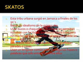 SKATOSEsta tribu urbana surgió en Jamaica a finales de los 50´s .Basan su idealismo en la música ska.Usan buzos o chaquetas suaves que les permitan moverse con facilidad, pantalones bota tuvo pero no mucho, tenis o zapatillas y el peinado puede ser cualquiera.Los skatossolo andan en patinetas y graffiteanparedes o cosas.Usan un lenguaje común pero con algunas frases o palabras que solo entienden entre ellos