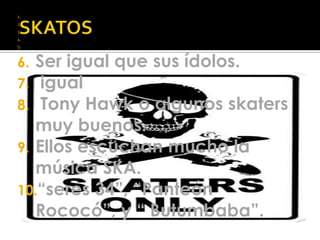 SKATOSSer igual que sus ídolos. igual Tony Hawko algunos skatersmuy buenos.Ellos escuchan mucho la música SKA.“seres 34”, “Panteón Rococó”, y “ Butumbaba”.