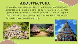 ARQUITECTURA
La arquitectura kogui persiste en numerosas construcciones
dispersas a lo largo y ancho de su territorio, pero la más
significativa se encuentra en los poblados o en los lugares
ceremoniales, donde pueden encontrarse edificaciones con
forma de panal revestidas en paja
 