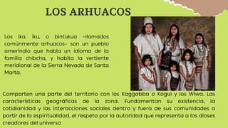 LOS ARHUACOS
Los ika, iku, o bintukua –llamados
comúnmente arhuacos– son un pueblo
amerindio que habla un idioma de la
familia chibcha, y habita la vertiente
meridional de la Sierra Nevada de Santa
Marta.
Comparten una parte del territorio con los Kaggabba o Kogui y los Wiwa. Las
características geográficas de la zona. Fundamentan su existencia, la
cotidianidad y las interacciones sociales dentro y fuera de sus comunidades a
partir de la espiritualidad, el respeto por la autoridad que representa a los dioses
creadores del universo
 