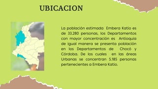 UBICACION
La población estimada Embera Katio es
de 33.280 personas, los Departamentos
con mayor concentración es Antioquia
de igual manera se presenta población
en los Departamentos de Chocó y
Córdoba. De los cuales en las áreas
Urbanas se concentran 5.185 personas
pertenecientes a Embera Katio.
 