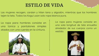 Las mujeres recogen, cardan y hilan lana y algodón, mientras que los hombres
tejen la tela. Todos los Kogui usan solo ropa blanca pura.
ESTILO DE VIDA
La ropa para hombres consiste en
una túnica y pantalones simples
atados con una cuerda en la cintura.
La ropa para mujeres consiste en
una sola longitud de tela envuelta
alrededor de sus cuerpos como un
vestido.
 