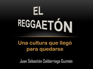 EL REGGAETÓN Una cultura que llegó para quedarse Juan Sebastián Saldarriaga Guzmán 