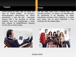 Octubre 2009 Gente bonita de clase  alta, se visten con ropa de marca calidad  de boutique, tienenaparatos electrónicos de ultima generación y auto del año , escuchan música fofa y les encanta la comida chatarra, son muy prepotentes y como tribu urbana no seidentificanni siquiera con los de su misma clase. Yuppies Fresas Del tipo RBD niños mas o menos bien, van escuela privada y no tienen una identificación de vestimenta ni de identidad, se visten mezclando avences como rockeros y a veces muy rosas, son un poco hipócritas y muy burlones con las clases bajas. 