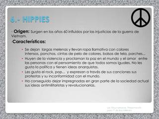 6.- HIPPIES
• Origen: Surgen en los años 60 influidos por las injusticias de la guerra de
Vietnam.
•Características:

      • Se dejan largas melenas y llevan ropa llamativa con colores
        intensos, ponchos, cintas de pelo de colores, bolsos de tela, parches...
      • Huyen de la violencia y proclaman la paz en el mundo y el amor entre
        las personas con el pensamiento de que todos somos iguales. No les
        gusta la política y tienen ideas anarquistas.
      • Les gusta el rock, pop... y expresan a través de sus canciones sus
        protestas y su inconformidad con el mundo.
      • Ha conseguido dejar impregnadas en gran parte de la sociedad actual
        sus ideas antimilitaristas y revolucionarias.




                                                         Las Tribus Urbanas. Presentación
                                                         para 1º de Bachillerato
 