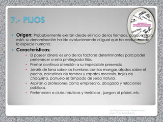 7.- PIJOS
   Origen: Probablemente existan desde el inicio de los tiempos, aunque claro
    está, su denominación ha ido evolucionando al igual que ha evolucionado
    la especie humana.
   Características:
         • El poseer dinero es uno de los factores determinantes para poder
           pertenecer a esta privilegiada tribu.
         • Prestar continua atención a su impecable presencia.
         • Jerséis de lana sobre los hombros con las mangas atadas sobre el
           pecho, calcetines de rombos y zapatos mocasín, trajes de
           chaqueta, pañuelo estampado de seda natural.
         • Aspiran a profesiones como empresario, abogado y relaciones
           públicas.
         • Pertenecen a clubs náuticos y tenísticos , juegan al pádel, etc.



                                                       Las Tribus Urbanas. Presentación
                                                       para 1º de Bachillerato
 