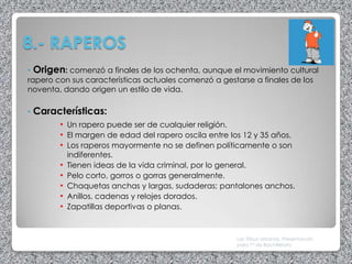 8.- RAPEROS
• Origen: comenzó a finales de los ochenta, aunque el movimiento cultural
rapero con sus características actuales comenzó a gestarse a finales de los
noventa, dando origen un estilo de vida.

•   Características:
         • Un rapero puede ser de cualquier religión.
         • El margen de edad del rapero oscila entre los 12 y 35 años.
         • Los raperos mayormente no se definen políticamente o son
             indiferentes.
         •   Tienen ideas de la vida criminal, por lo general.
         •   Pelo corto, gorros o gorras generalmente.
         •   Chaquetas anchas y largas, sudaderas; pantalones anchos.
         •   Anillos, cadenas y relojes dorados.
         •   Zapatillas deportivas o planas.



                                                       Las Tribus Urbanas. Presentación
                                                       para 1º de Bachillerato
 