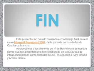 FIN
         Esta presentación ha sido realizada como trabajo final para el
curso Microsoft Powerpoint 2007, de la junta de comunidades de
Castilla-La Mancha.
         Agradecemos a los alumnos de 1º de Bachillerato de nuestro
centro que tan diligentemente han colaborado en la búsqueda de
información para la confección del mismo, en especial a Sara Ortuño
y Amalia García
 