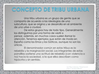 CONCEPTO DE TRIBU URBANA
          Una tribu urbana es un grupo de gente que se
comporta de acuerdo a las ideologías de una
subcultura, que se origina y se desarrolla en el ambiente
de una urbe o ciudad.
          De estos grupos hay de todo tipo. Generalmente
los distinguimos por una forma de vestir o
pensar, además, en muchos casos suelen llamar la
atención. Tenemos ejemplos que están de moda en
España como los Emos y los Góticos, aunque no son los
únicos.
          El denominador común en estas tribus es la
rebeldía y la marginación social. Los integrantes de estas
pandillas sostiene una actitud de rebeldía (con violencia o
no) hacia la sociedad, a la que ellos describen como
hipócrita y sin sentido.

                                           Las Tribus Urbanas. Presentación
                                           para 1º de Bachillerato
 
