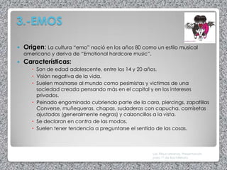 3.-EMOS

   Origen: La cultura “emo” nació en los años 80 como un estilo musical
    americano y deriva de “Emotional hardcore music”.
   Características:
        Son de edad adolescente, entre los 14 y 20 años.
        Visión negativa de la vida.
        Suelen mostrarse al mundo como pesimistas y victimas de una
         sociedad creada pensando más en el capital y en los intereses
         privados.
        Peinado engominado cubriendo parte de la cara, piercings, zapatillas
         Converse, muñequeras, chapas, sudaderas con capucha, camisetas
         ajustadas (generalmente negras) y calzoncillos a la vista.
        Se declaran en contra de las modas.
        Suelen tener tendencia a preguntarse el sentido de las cosas.



                                                        Las Tribus Urbanas. Presentación
                                                        para 1º de Bachillerato
 