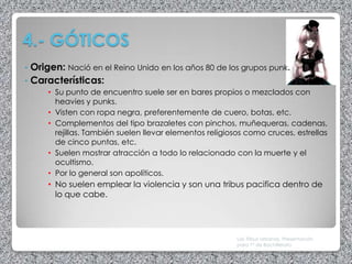 4.- GÓTICOS
• Origen: Nació en el Reino Unido en los años 80 de los grupos punk.
• Características:
     • Su punto de encuentro suele ser en bares propios o mezclados con
       heavies y punks.
     • Visten con ropa negra, preferentemente de cuero, botas, etc.
     • Complementos del tipo brazaletes con pinchos, muñequeras, cadenas,
       rejillas. También suelen llevar elementos religiosos como cruces, estrellas
       de cinco puntas, etc.
     • Suelen mostrar atracción a todo lo relacionado con la muerte y el
       ocultismo.
     • Por lo general son apolíticos.
     • No suelen emplear la violencia y son una tribus pacifica dentro de
       lo que cabe.




                                                         Las Tribus Urbanas. Presentación
                                                         para 1º de Bachillerato
 