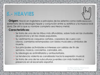 5.- HEAVIES
• Origen: Nació en Inglaterra a principios de los setenta como radicalización
extremista de la ideología hippie y conjunción entre su estética y la música rock
dura. De ahí a que su nombre completo sea Heavy metal.
•   Características:
       • Se trata de una de las tribus más difundidas, sobre todo en las ciudades
         de provincia y en las clases populares.
       • Su vestimenta es vaqueros ceñidos, cazadora de cuero con
         clavos, camisetas estampadas con ídolos musicales y símbolos de
         muerte.
       • Sus principales actividades e intereses son salidas de fin de
         semana, música, conciertos, cannabis, etc.
       • Su ideología es antimilitarista y antiautoritaria.
       • La tendencia violenta es canalizada hacia la expresión musical.
       • Se trata de una de las subculturas juveniles con más tradición y
         presencia en el escenario español.

                                                         Las Tribus Urbanas. Presentación
                                                         para 1º de Bachillerato
 