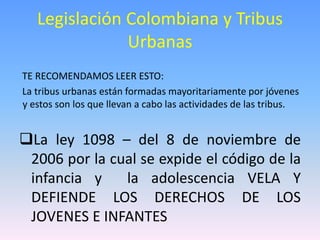 Legislación Colombiana y Tribus
Urbanas
TE RECOMENDAMOS LEER ESTO:
La tribus urbanas están formadas mayoritariamente por jóvenes
y estos son los que llevan a cabo las actividades de las tribus.
La ley 1098 – del 8 de noviembre de
2006 por la cual se expide el código de la
infancia y la adolescencia VELA Y
DEFIENDE LOS DERECHOS DE LOS
JOVENES E INFANTES
 