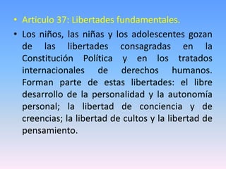 • Articulo 37: Libertades fundamentales.
• Los niños, las niñas y los adolescentes gozan
de las libertades consagradas en la
Constitución Política y en los tratados
internacionales de derechos humanos.
Forman parte de estas libertades: el libre
desarrollo de la personalidad y la autonomía
personal; la libertad de conciencia y de
creencias; la libertad de cultos y la libertad de
pensamiento.
 