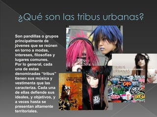 ¿Qué son las tribus urbanas?Son pandillas o grupos principalmente de jóvenes que se reúnen en torno a modas, intereses, filosofías y lugares comunes. Por lo general, cada una de estas denominadas “tribus” tienen sus música y vestimenta que las caracteriza. Cada una de ellas defiende sus ideales, y objetivos, y a veces hasta se presentan altamente territoriales.