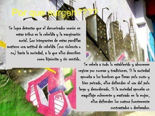 Por que surgen????Se logra detectar que el denominador común en estas tribus es la rebeldía y la marginación social. Los integrantes de estas pandillas sostiene una actitud de rebeldía (con violencia o no) hacia la sociedad, a la que ellos describen como hipócrita y sin sentido..Se rebela a todo lo establecido y aborrecen regirse por normas y tradiciones. Si la sociedad aprueba a los hombres que llevan pelo corto y bien peinado, ellos defienden el uso del pelo largo y desordenado. Si la sociedad aprueba un maquillaje coherente y matizado en la mujer, ellos defienden los rostros fuertemente contrastados o deslavados.