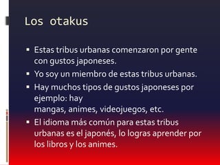 Los otakusEstas tribus urbanas comenzaron por gente con gustos japoneses.Yo soy un miembro de estas tribus urbanas.Hay muchos tipos de gustos japoneses por ejemplo: hay mangas, animes, videojuegos, etc.El idioma más común para estas tribus urbanas es el japonés, lo logras aprender por los libros y los animes.