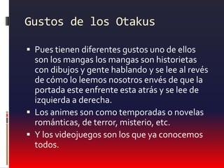 Gustos de los OtakusPues tienen diferentes gustos uno de ellos son los mangas los mangas son historietas con dibujos y gente hablando y se lee al revés de cómo lo leemos nosotros envés de que la portada este enfrente esta atrás y se lee de izquierda a derecha.Los animes son como temporadas o novelas románticas, de terror, misterio, etc.Y los videojuegos son los que ya conocemos todos.