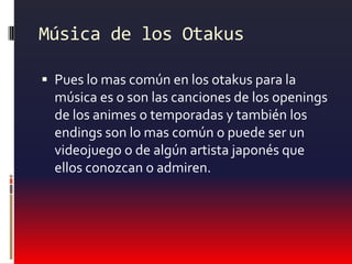 Música de los OtakusPues lo mas común en los otakus para la música es o son las canciones de los openings de los animes o temporadas y también los endings son lo mas común o puede ser un videojuego o de algún artista japonés que ellos conozcan o admiren.