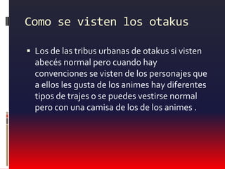 Como se visten los otakusLos de las tribus urbanas de otakus si visten abecés normal pero cuando hay convenciones se visten de los personajes que a ellos les gusta de los animes hay diferentes tipos de trajes o se puedes vestirse normal pero con una camisa de los de los animes .