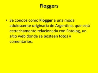 Floggers Se conoce como  Flogger  a una moda adolescente originaria de Argentina, que está estrechamente relacionada con Fotolog, un sitio web donde se postean fotos y comentarios.  