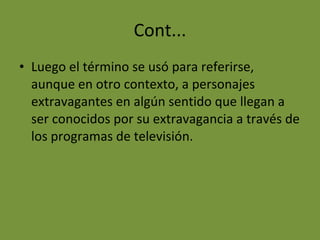 Cont... Luego el término se usó para referirse, aunque en otro contexto, a personajes extravagantes en algún sentido que llegan a ser conocidos por su extravagancia a través de los programas de televisión. 