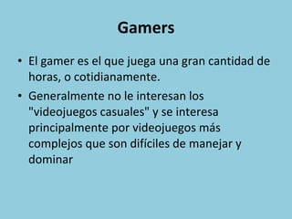 Gamers El gamer es el que juega una gran cantidad de horas, o cotidianamente. Generalmente no le interesan los "videojuegos casuales" y se interesa principalmente por videojuegos más complejos que son difíciles de manejar y dominar 