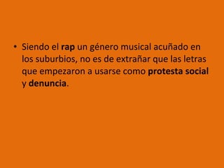 Siendo el  rap  un género musical acuñado en los suburbios, no es de extrañar que las letras que empezaron a usarse como  protesta social  y  denuncia .  