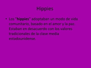 Hippies  Los " hippies " adoptaban un modo de vida comunitario, basado en el amor y la paz. Estaban en desacuerdo con los valores tradicionales de la clase media estadounidense.  