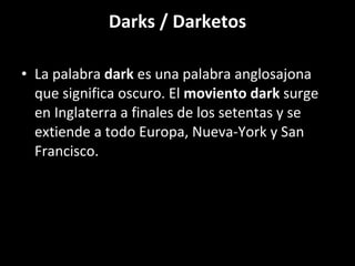 Darks / Darketos La palabra  dark  es una palabra anglosajona que significa oscuro. El  moviento dark  surge en Inglaterra a finales de los setentas y se extiende a todo Europa, Nueva-York y San Francisco. 