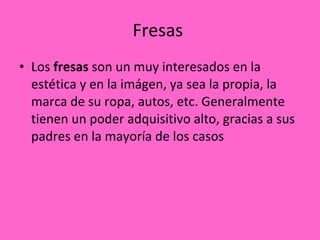 Fresas  Los  fresas  son un muy interesados en la estética y en la imágen, ya sea la propia, la marca de su ropa, autos, etc. Generalmente tienen un poder adquisitivo alto, gracias a sus padres en la mayoría de los casos 
