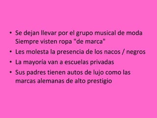 Se dejan llevar por el grupo musical de moda Siempre visten ropa "de marca" Les molesta la presencia de los nacos / negros La mayoría van a escuelas privadas Sus padres tienen autos de lujo como las marcas alemanas de alto prestigio 