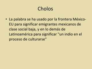 Cholos  La palabra se ha usado por la frontera México-EU para significar emigrantes mexicanos de clase social baja, y en lo demás de Latinoamérica para significar "un indio en el proceso de culturarse"  