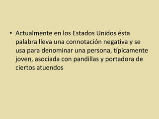 Actualmente en los Estados Unidos ésta palabra lleva una connotación negativa y se usa para denominar una persona, típicamente joven, asociada con pandillas y portadora de ciertos atuendos 
