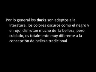 Por lo general los  darks  son adeptos a la literatura, los colores oscuros como el negro y el rojo, disfrutan mucho de  la belleza, pero cuidado, es totalmente muy diferente a la concepción de belleza tradicional 