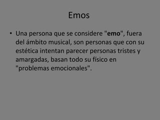 Emos  Una persona que se considere " emo ", fuera del ámbito musical, son personas que con su estética intentan parecer personas tristes y amargadas, basan todo su físico en "problemas emocionales". 