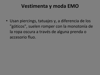 Vestimenta y moda EMO Usan piercings, tatuajes y, a diferencia de los "góticos", suelen romper con la monotonía de la ropa oscura a través de alguna prenda o accesorio fluo. 