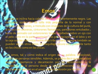 Emos La ropa se inclina hacia colores oscuros, preferentemente negro. Las camisetas suelen ser de talla más pequeña de lo normal y con variadas impresiones, a menudo con imágenes de la cultura del punk, a veces con calaveras, cinturones llamativos; pantalones entubados ; estilo de peinado con extensiones largas cepilladas sobre un ojo con el pelo corto en la parte posterior. Las perforaciones en el labio y en la ceja son las más vistas entre esta tribu urbana, aunque también se pueden ver en otros sitios. El maquillaje oscuro esta presente tanto en los chicos como en las chicas. Los emos, tal y como indica el origen de su palabra: emocional, suelen ser personas sensibles. Además, se podría decir que presentan especial importancia y decantación por los sentimientos y la realización de la persona desde el punto emocional. Ya que las canciones se centran en el amor, odio o desilusión por la vida. 