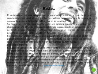 Rastas. El rastafarísmo es una religión con orientaciones políticas, y que tiene por característica principal el no aceptar los valores impuestos por la ideología dominante, es decir, la libertad del hombre en su totalidad. Su origen se remonta hace muchos años en jamaica cuando la esclavitud fue abolida en el año 1834, su organización defendía la creación de un país negro, libre de la dominación blanca, en África, que recibiese el regreso de todos los descendientes de africanos exilados en América. Su vestimenta consiste en una cabellera repleta de dreadlock que no se cortan ni peinan, simboliza la pureza y un rasta al tener contacto con la muerte debe cortarse el pelo, el símbolo de esta tribu es el león que significa poder y fuerza. Su Biblia es Holy Pib.  El reggae es considerado la musica de JAH,el canto a Dios. Los primeros en dar este concepto fueron los "Mystic revelation of Rastafari" quienes cantaron el primer salmo cantado hacia HIM.Con el paso del tiempo, el reggae ha ido cambiado de forma: Desde el ska hasta el dancehall pasando por el roots o el ragga. El reggae es de los metodos gananciales mas utilizados por los rastas para subsistir en Babilonia, cantando o siendo parte de un grupo o sello discografico,etc. o bien formando casas de discos, tiendas o  puestos ambulantes 