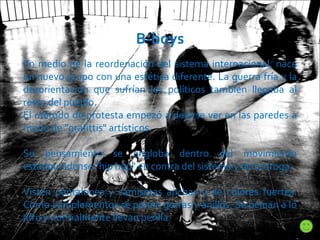 B-boys En medio de la reordenación del sistema internacional, nace un nuevo grupo con una estética diferente. La guerra fría y la desorientación que sufrían los políticos también llegaba al resto del pueblo. El método de protesta empezó a dejarse ver en las paredes a modo de "grafittis" artísticos.  Su pensamiento se engloba dentro del movimiento estadounidense "hip hop" en contra del sistema y de la droga.  Visten pantalones y camisetas anchas y de colores fuertes. Como complementos se ponen gorras y anillos. Se peinan a lo afro y normalmente llevan perilla .  