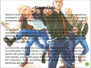 Skinheads. Nació en Gran Bretaña a finales de los años 60, si bien el origen remoto se remontaría a Jamaica, donde los jóvenes negros imitaban a los gansters norteamericanos en el vestido y escuchaban una música muy sencilla llamada ska. Su uniforme ha variado poco a lo largo del tiempo, si bien ha ido incorporando prendas nuevas: cabeza rapada (nunca afeitada), camisas Ben Sherman, prendas Fred Perry, crombies, harrintons, vaqueros y botas Doctor Martens. Finalmente, se integraron las cazadoras Bomber que hoy son uno de sus distintivos comunes. La música Oi!, actualmente, es su distintivo. Apareció en 1977, cuando el punk se comercializó. Fue un retorno a los orígenes del punk. En realidad era una mezcla del primer punk con el rock de siempre. En su interior fermentó el rock neonazi, a partir del grupo Skrewdriver y la aparición del Rock Againts the Comunism. En la actualidad, el rock neonazi ha incorporado algunos elementos del heavy metal. 