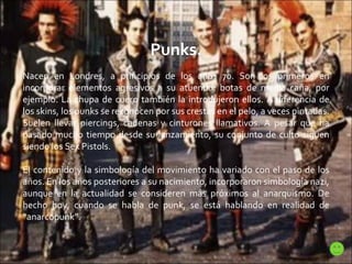 Punks. Nacen en Londres, a principios de los años 70. Son los primeros en incorporar elementos agresivos a su atuendo: botas de media caña, por ejemplo. La chupa de cuero también la introdujeron ellos. A diferencia de los skins, los punks se reconocen por sus crestas en el pelo, a veces pintadas. Suelen llevar piercings, cadenas y cinturones llamativos. A pesar que ha pasado mucho tiempo desde su lanzamiento, su conjunto de culto siguen siendo los Sex Pistols. El contenido y la simbología del movimiento ha variado con el paso de los años. En los años posteriores a su nacimiento, incorporaron simbología nazi, aunque en la actualidad se consideren más próximos al anarquismo. De hecho hoy, cuando se habla de punk, se está hablando en realidad de “anarcopunk”. 